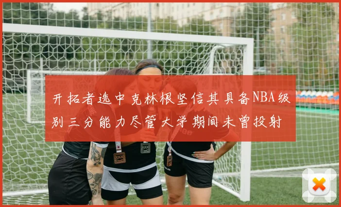 开拓者选中克林根坚信其具备NBA级别三分能力尽管大学期间未曾投射