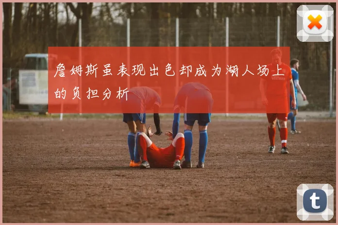 詹姆斯虽表现出色却成为湖人场上的负担分析