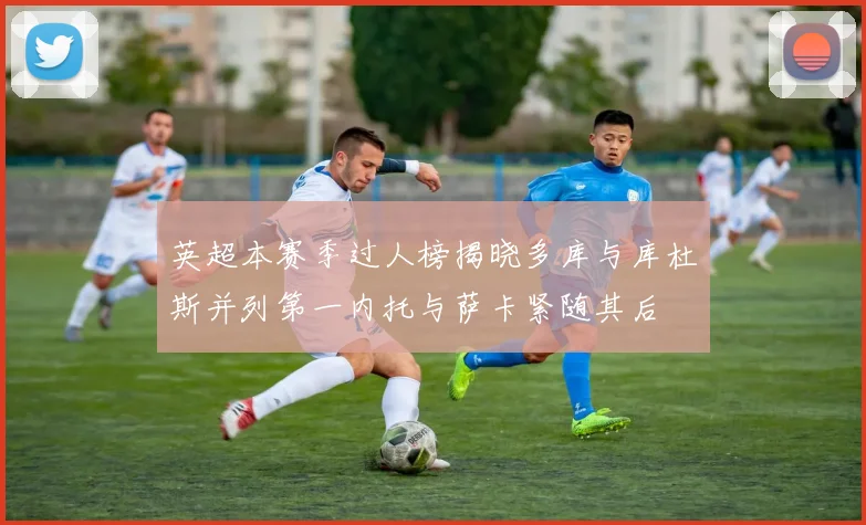 英超本赛季过人榜揭晓多库与库杜斯并列第一内托与萨卡紧随其后