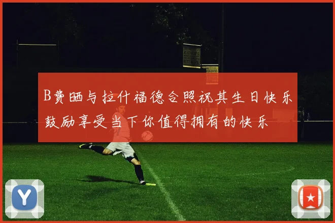 B费晒与拉什福德合照祝其生日快乐鼓励享受当下你值得拥有的快乐