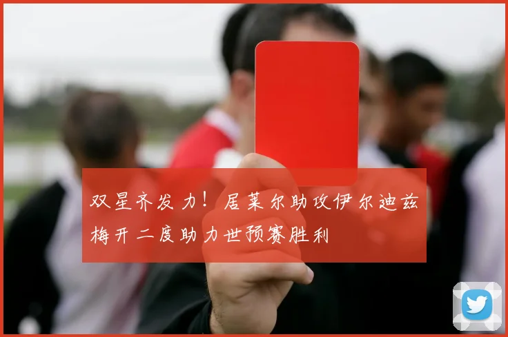 双星齐发力！居莱尔助攻伊尔迪兹梅开二度助力世预赛胜利