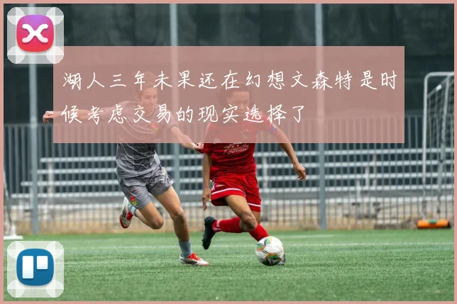 湖人三年未果还在幻想文森特是时候考虑交易的现实选择了