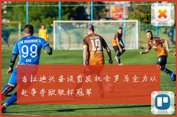 吉拉迪兴奋谈首发机会罗马全力以赴争夺欧联杯冠军