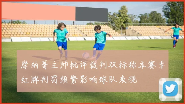 摩纳哥主帅批评裁判双标称本赛季红牌判罚频繁影响球队表现