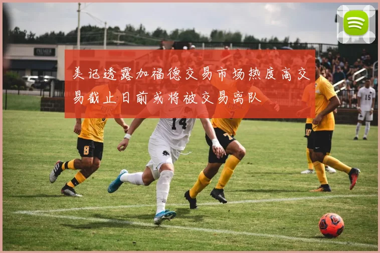 美记透露加福德交易市场热度高交易截止日前或将被交易离队