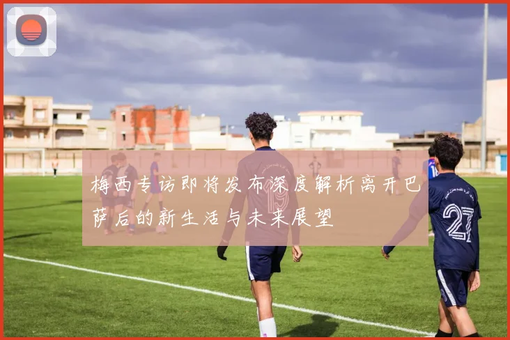 梅西专访即将发布深度解析离开巴萨后的新生活与未来展望