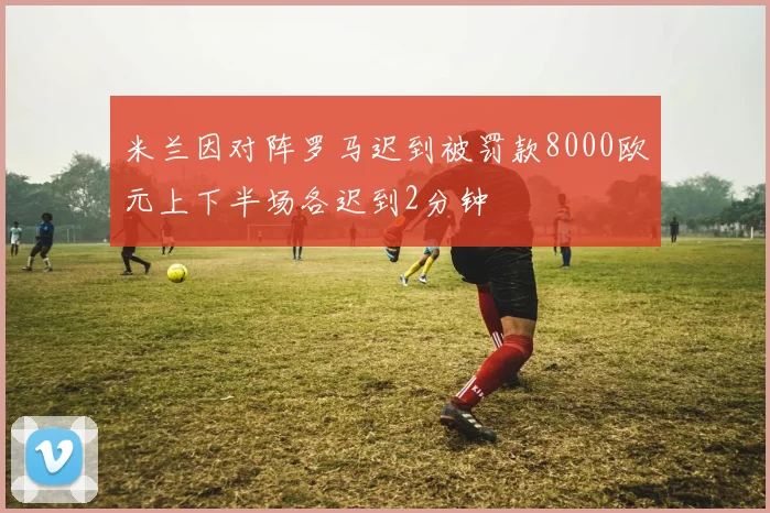 米兰因对阵罗马迟到被罚款8000欧元上下半场各迟到2分钟