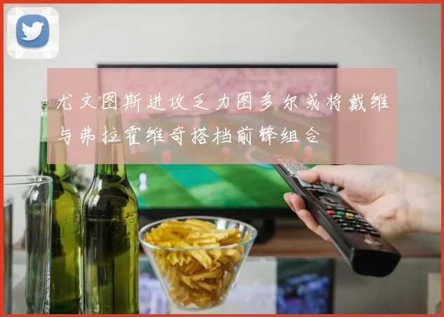 尤文图斯进攻乏力图多尔或将戴维与弗拉霍维奇搭档前锋组合