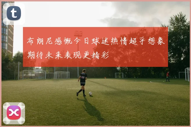 布朗尼感慨今日球迷热情超乎想象期待未来表现更精彩