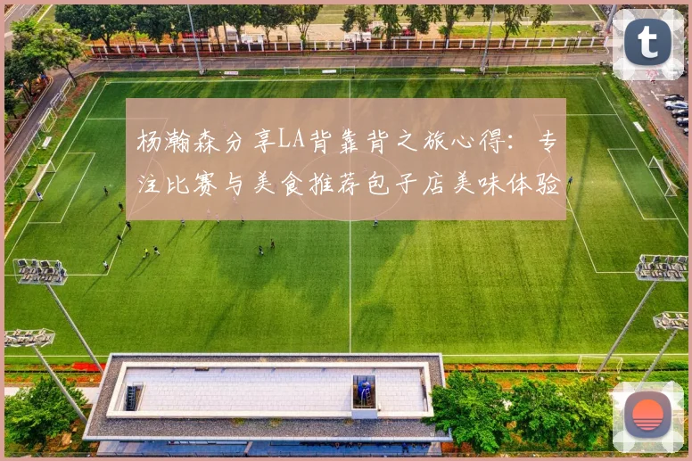 杨瀚森分享LA背靠背之旅心得：专注比赛与美食推荐包子店美味体验