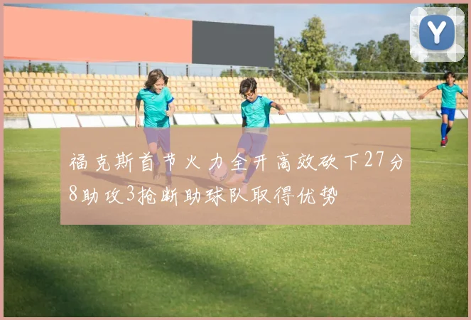 福克斯首节火力全开高效砍下27分8助攻3抢断助球队取得优势