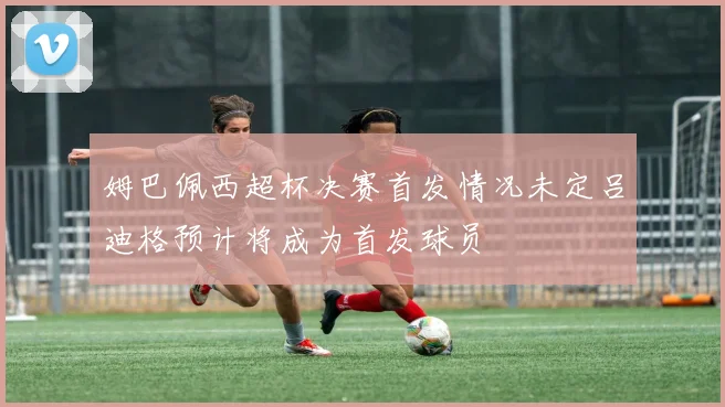 姆巴佩西超杯决赛首发情况未定吕迪格预计将成为首发球员