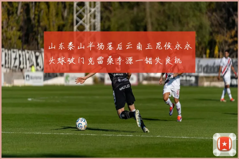 山东泰山半场落后云南玉昆侯永永头球破门克雷桑李源一错失良机