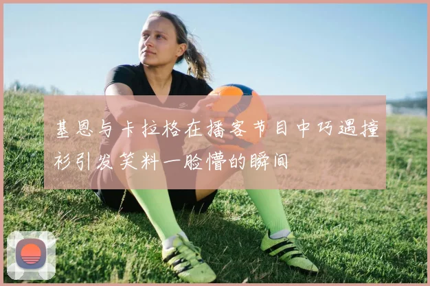 基恩与卡拉格在播客节目中巧遇撞衫引发笑料一脸懵的瞬间
