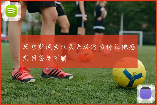 皮尔斯谈女性关系观念为何让他感到困惑与不解