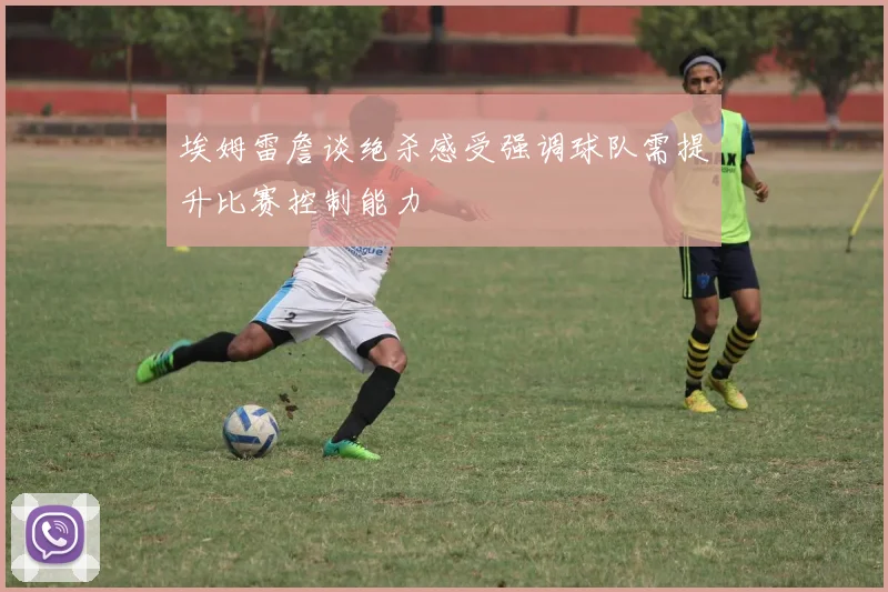埃姆雷詹谈绝杀感受强调球队需提升比赛控制能力