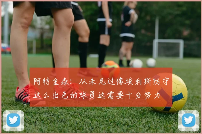 阿特金森：从未见过像埃利斯防守这么出色的球员这需要十分努力