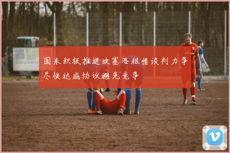 国米积极推进坎塞洛租借谈判力争尽快达成协议避免竞争