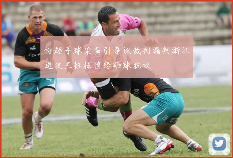 何超手球染黄引争议裁判漏判浙江进攻王钰栋愤怒砸球抗议