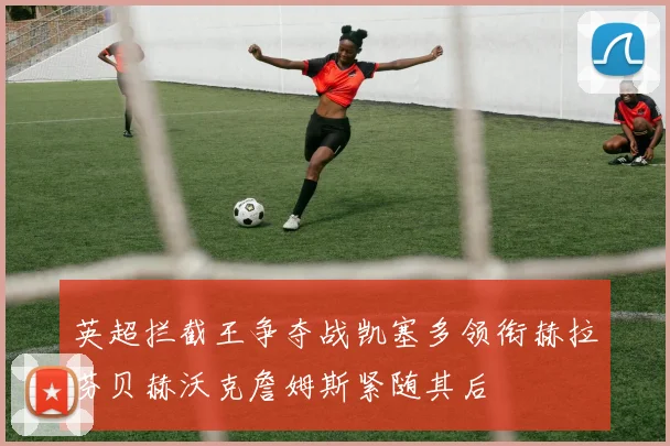 英超拦截王争夺战凯塞多领衔赫拉芬贝赫沃克詹姆斯紧随其后