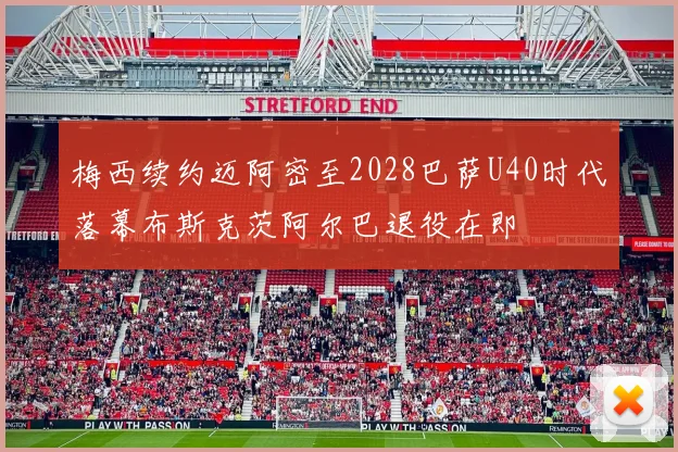 梅西续约迈阿密至2028巴萨U40时代落幕布斯克茨阿尔巴退役在即