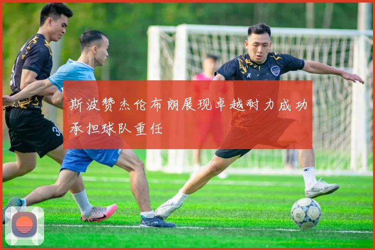 斯波赞杰伦布朗展现卓越耐力成功承担球队重任
