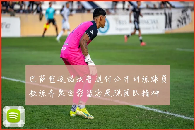 巴萨重返诺坎普进行公开训练球员教练齐聚合影留念展现团队精神