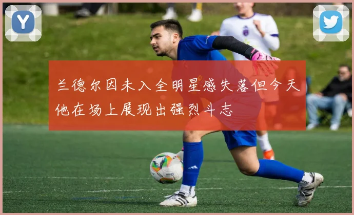 兰德尔因未入全明星感失落但今天他在场上展现出强烈斗志