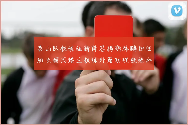 泰山队教练组新阵容揭晓韩鹏担任组长宿茂臻主教练外籍助理教练加盟