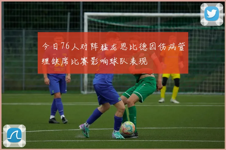 今日76人对阵猛龙恩比德因伤病管理缺席比赛影响球队表现