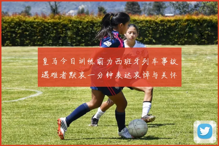 皇马今日训练前为西班牙列车事故遇难者默哀一分钟表达哀悼与关怀