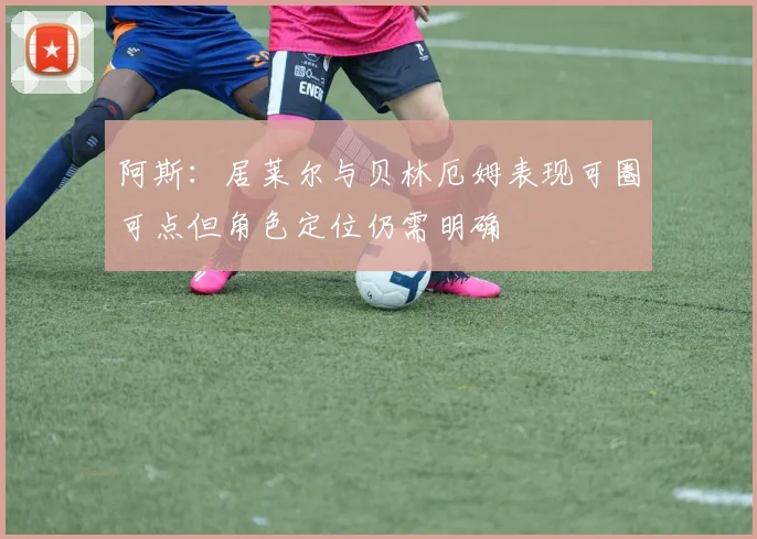 阿斯：居莱尔与贝林厄姆表现可圈可点但角色定位仍需明确