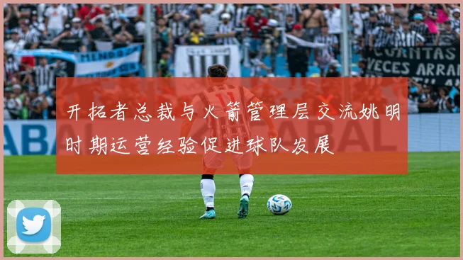 开拓者总裁与火箭管理层交流姚明时期运营经验促进球队发展