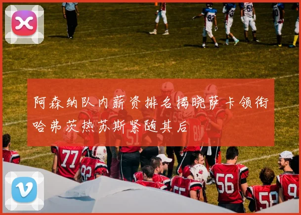 阿森纳队内薪资排名揭晓萨卡领衔哈弗茨热苏斯紧随其后