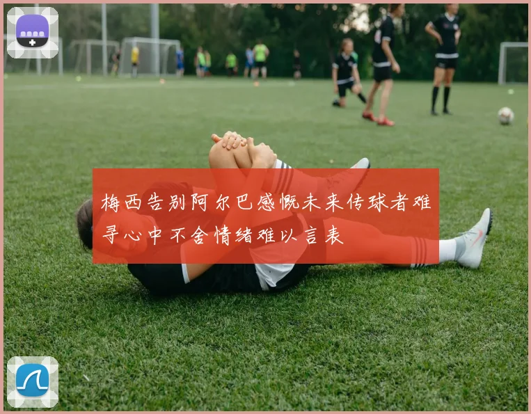 梅西告别阿尔巴感慨未来传球者难寻心中不舍情绪难以言表