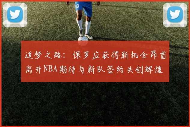 追梦之路：保罗应获得新机会昂首离开NBA期待与新队签约共创辉煌