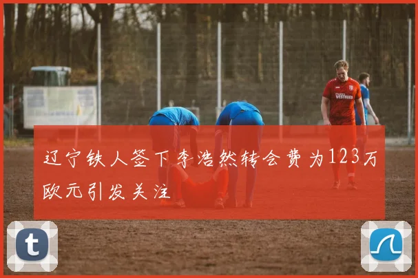 辽宁铁人签下李浩然转会费为123万欧元引发关注